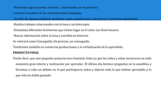 -Memoriza alguna poesía, canción... relacionada con el proyecto.
-Conoce el nombre de las constelaciones trabajadas.
-Escribe de algunas palabras mediante copia, construcción colectiva y/o escritura espontánea.
-Realiza trabajos relacionados con la luna y un telescopio.
-Dramatiza diferentes fenómenos que tienen lugar en el cielo. Las fases lunares.
-Buscar información sobre la luna y estrellas en Internet.
Se valorará como Conseguido, En proceso, no conseguido.
Tendremos también en cuenta las producciones y la verbalización de lo aprendido.
PRODUCTO FINAL
Puedo decir que este pequeño proyecto tuvo bastante éxito ya que los niños y niñas mostraron en todo
momento gran interés y motivación por aprender. El último día hicimos preguntas en la asamblea y
llevamos a cabo un debate en el que participaron todos y dijeron todo lo que habían aprendido y lo
que más les había gustado.
 