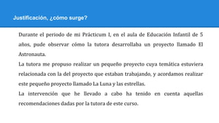 Justificación, ¿cómo surge?
Durante el periodo de mi Prácticum I, en el aula de Educación Infantil de 5
años, pude observar cómo la tutora desarrollaba un proyecto llamado El
Astronauta.
La tutora me propuso realizar un pequeño proyecto cuya temática estuviera
relacionada con la del proyecto que estaban trabajando, y acordamos realizar
este pequeño proyecto llamado La Luna y las estrellas.
La intervención que he llevado a cabo ha tenido en cuenta aquellas
recomendaciones dadas por la tutora de este curso.
 