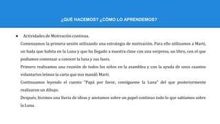 ¿QUÉ HACEMOS? ¿CÓMO LO APRENDEMOS?
● Actividades de Motivación continua.
Comenzamos la primera sesión utilizando una estrategia de motivación. Para ello utilizamos a Marti,
un hada que habita en la Luna y que ha llegado a nuestra clase con una sorpresa, un libro, con el que
podíamos comenzar a conocer la luna y sus fases.
Primero realizamos una reunión de todos los niños en la asamblea y con la ayuda de unos cuantos
voluntarios leímos la carta que nos mandó Marti.
Continuamos leyendo el cuento "Papá por favor, consígueme la Luna" del que posteriormente
realizaron un dibujo.
Después, hicimos una lluvia de ideas y anotamos sobre un papel continuo todo lo que sabíamos sobre
la Luna.
 
