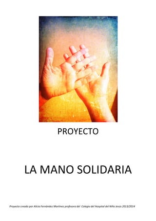 PROYECTO

LA MANO SOLIDARIA
Proyecto creado por Alicia Fernández Martínez profesora del Colegio del Hospital del Niño Jesús 2013/2014

 
