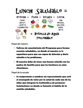 Papel del maestro
• Talleres de conocimiento del Programa para formar
escuelas saludables, en donde al maestro se le
capacitara para que sea capaz de detectar y darle
solución a los problemas.
• El maestro debe de tener una buena relación con los
padres de familia para que los involucre en estas
situaciones.
Papel de la escuela
• Se compromete a nombrar un representante que será
el encargado de velar por la salud de cada uno de los
niños que integran la institución y de promover
instalaciones en donde se fomente el habito de la
comida saludable.
 