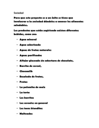 Sociedad
Para que este proyecto se a un éxito se tiene que
involucrar a la sociedad dándoles a conocer los alimentos
saludables.
Los productos que están sugiriendo existen diferentes
bebidas, como son:
• Agua mineral
• Agua saborizada
• Aguas de frutas naturales
• Aguas purificadas
• Alfajor glaseado sin cobertura de chocolate,
• Barrita de cereal,
• Chocomilk
• Ensalada de frutas,
• Frutas
• La palomita de maíz
• La torta
• Los burritos
• Los cereales en general
• Los tacos blanditos
• Malteadas
 
