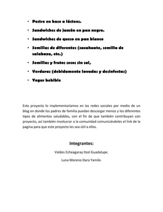 • Postre en base a lácteos.
• Sandwiches de jamón en pan negro.
• Sandwiches de queso en pan blanco
• Semillas de diferentes (cacahuate, semilla de
calabaza, etc.)
• Semillas y frutos secos sin sal,
• Verduras (debidamente lavadas y desinfectas)
• Yogur bebible
Este proyecto lo implementaríamos en las redes sociales por medio de un
blog en donde los padres de familia puedan descargar menús y los diferentes
tipos de alimentos saludables, con el fin de que también contribuyan con
proyecto, así también involucrar a la comunidad comunicándoles el link de la
pagina para que este proyecto les sea útil a ellos.
Integrantes:
Valdes Echeagaray Itzel Guadalupe.
Luna Moreno Dara Yamile.
 