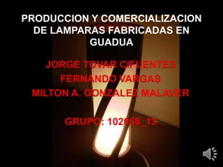 PRODUCCION Y COMERCIALIZACION
DE LAMPARAS FABRICADAS EN
GUADUA
JORGE TOVAR CIFUENTES
FERNANDO VARGAS
MILTON A. GONZALEZ MALAVER
GRUPO: 102058_13
 
