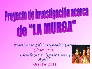 Practicante Silvia González Correa Clase: 3° A.  Escuela N° 1. “César Ortiz y Ayala”  Octubre 2011 Proyecto de investigación acerca de &quot;LA MURGA&quot; 