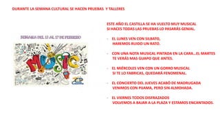 ESTE AÑO EL CASTILLA SE HA VUELTO MUY MUSICAL
SI HACES TODAS LAS PRUEBAS LO PASARÁS GENIAL.
- EL LUNES VEN CON SILBATO,
HAREMOS RUIDO UN RATO.
- CON UNA NOTA MUSICAL PINTADA EN LA CARA…EL MARTES
TE VERÁS MAS GUAPO QUE ANTES.
- EL MIÉRCOLES VEN CON UN GORRO MUSICAL
SI TE LO FABRICAS, QUEDARÁ FENOMENAL.
- EL CONCIERTO DEL JUEVES ACABÓ DE MADRUGADA
VENIMOS CON PIJAMA, PERO SIN ALMOHADA.
- EL VIERNES TODOS DISFRAZADOS
VOLVEMOS A BAJAR A LA PLAZA Y ESTAMOS ENCANTADOS.
DURANTE LA SEMANA CULTURAL SE HACEN PRUEBAS Y TALLERES
 