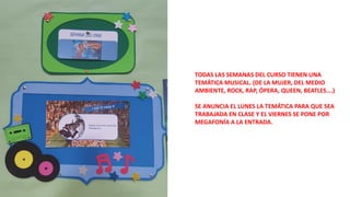 TODAS LAS SEMANAS DEL CURSO TIENEN UNA
TEMÁTICA MUSICAL. (DE LA MUJER, DEL MEDIO
AMBIENTE, ROCK, RAP, ÓPERA, QUEEN, BEATLES….)
SE ANUNCIA EL LUNES LA TEMÁTICA PARA QUE SEA
TRABAJADA EN CLASE Y EL VIERNES SE PONE POR
MEGAFONÍA A LA ENTRADA.
 
