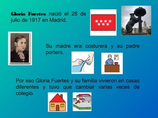Gloria Fuertes nació el 28 de
julio de 1917 en Madrid.



             Su madre era costurera y su padre
             portero.




 Por eso Gloria Fuertes y su familia vivieron en casas
 diferentes y tuvo que cambiar varias veces de
 colegio.
 