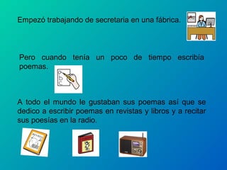 Empezó trabajando de secretaria en una fábrica.



Pero cuando tenía un poco de tiempo escribía
poemas.



A todo el mundo le gustaban sus poemas así que se
dedico a escribir poemas en revistas y libros y a recitar
sus poesías en la radio.
 