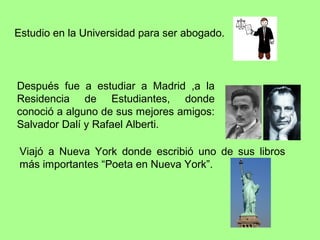 Estudio en la Universidad para ser abogado.



Después fue a estudiar a Madrid ,a la
Residencia de Estudiantes, donde
conoció a alguno de sus mejores amigos:
Salvador Dalí y Rafael Alberti.

 Viajó a Nueva York donde escribió uno de sus libros
 más importantes “Poeta en Nueva York”.
 