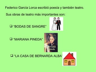 Federico García Lorca escribió poesía y también teatro.

Sus obras de teatro más importantes son:


    “BODAS DE SANGRE”



    “MARIANA PINEDA”




    “LA CASA DE BERNARDA ALBA”
 