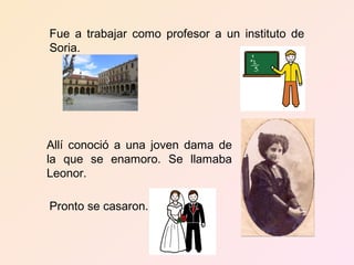 Fue a trabajar como profesor a un instituto de
Soria.




Allí conoció a una joven dama de
la que se enamoro. Se llamaba
Leonor.

Pronto se casaron.
 