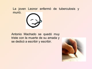 La joven Leonor enfermó de tuberculosis y
 murió.




Antonio Machado se quedó muy
triste con la muerte de su amada y
se dedicó a escribir y escribir.
 