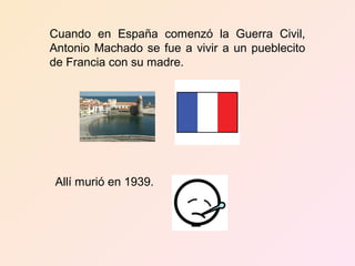 Cuando en España comenzó la Guerra Civil,
Antonio Machado se fue a vivir a un pueblecito
de Francia con su madre.




 Allí murió en 1939.
 