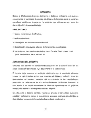 RECURSOS
Debido al difícil acceso al servicio de internet y dado que en la zona en la que nos
encontramos el suministro de energía eléctrica no lo tenemos, pero si contamos
con planta eléctrica en la sede, as herramientas que utilizaremos son todas las
disponibles Off - line para el trabajo:
DESCRIPTORES:
1. Uso de herramientas de ofimática.
2. Audios educativos.
3. Desempeño del docente como moderador.
4. Socialización del proyecto a través de herramientas tecnológicas.
5. Herramientas para mostrar resultados como Encarta, Word, power point,
paint, movie maker, excel, sebran, etc.

ACTIVIDADES DEL DOCENTE
Dificultad para asimilar los conocimientos adquiridos en el aula de clase en las
áreas básicas en los niños de 4 y 5 de primaria de la sede la Raya
El docente debe promover un ambiente colaborativo con el estudiante utilizando
formas de metodologías activas que propicien el diálogo y reflexión entre los
participantes del proceso, partiendo del conocimiento de las características
personales de cada uno de los educandos (fortalezas, debilidades, intereses) lo
cual apunta a ser capaz de conocer los ritmos de aprendizaje de un grupo de
trabajo para diseñar la estrategia educativa a emplear.
En este punto el Docente es Motor y guía que propicia el aprendizaje autónomo,
practico y participativo porque el conocimiento generado es grupal, atendiendo a la
diversidad de pensamiento fomentado el aprendizaje colaborativo.

10

 