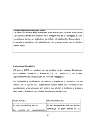 Sinopsis del Proyecto Pedagógico de Aula:

La Sede Educativa la Raya se encuentra ubicada en zona rural del municipio de
La Esperanza Norte de Santander en el corregimiento de la Pedregosa. Es una
zona alejada donde, sus pobladores se dedican principalmente a la agricultura y
la ganadería, siendo sus principales fuentes de ingresos y sostén para las familias
de esa región.

Evaluación con Matriz DOFA

(El término DOFA es resultado de las iniciales de las variables Debilidades,
Oportunidades, Fortalezas y Amenazas que

la

Institución y sus actores,

experimentan frente a la ejecución del Proyecto Pedagógico.
Las debilidades y las fortalezas se detectan al interior de la Institución y de sus
actores, por lo que es más factible hacer cambios sobre ellas. Mientras que las
oportunidades y las amenazas son factores que afectan la Institución y actores a
nivel externo. Estas son más difíciles de subsanar o solucionar.)

DEBILIDADES

OPORTUNIDADES

La baja capacidad de reciclar.

La escuela posee luz eléctrica lo que

Los

equipos

son

desactualizados

contribuye en gran medida en la
20

 
