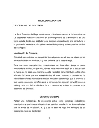 PROBLEMA EDUCATIVO
DESCRIPCION DEL CONTEXTO

La Sede Educativa la Raya se encuentra ubicada en zona rural del municipio de
La Esperanza Norte de Santander en el corregimiento de la Pedregosa. Es una
zona alejada donde, sus pobladores se dedican principalmente a la agricultura y
la ganadería, siendo sus principales fuentes de ingresos y sostén para las familias
de esa región.
Identificación del Problema.
Dificultad para asimilar los conocimientos adquiridos en el aula de clase en las
áreas básicas en los niños de, 4 y 5 de primaria de la sede la Raya.
Para que estas competencias comunicativas se desarrollen, juega un papel
importante la escuela, es por esto, que se hace interactivo jugar en la escuela con
la huerta de mi casa, una manera sencilla y practica para incentivar en los niños
además del amor por sus conocimientos, el amor, respeto y cuidado por la
naturaleza trayendo intrínseca la relación mutual de beneficio ya que el proyecto lo
que busca es generar beneficio para la comunidad en general, convirtiéndonos a
todos y cada uno de los miembros de la comunidad en actores importantes en el
desarrollo del proyecto.

OBJETIVO GENERAL
Aplicar una metodología de enseñanza activa como estrategia pedagógica,
investigativa y que fomente el aprendizaje practico vinculando las áreas del saber
con los niños de los grados, 4, y 5 de la sede la Raya del municipio de La
Esperanza, norte de Santander.
3

 