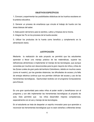 OBJETIVOS ESPECÍFICOS
1. Conocer y experimentar las posibilidades didácticas de los huertos escolares en
la práctica educativa.
2. Generar un proceso de enseñanza que vincule el trabajo de huerta con las
áreas básicas del saber.
3. Adecuación del terreno para la siembra, cultivo y limpieza de la misma.
4. Integrar las Tic en los procesos de la huerta escolar.
5. Utilizar los productos de la huerta como beneficio y complemento en la
alimentación diaria.

JUSTIFICACIÓN
Mediante

la realización de este proyecto se permitirá que los estudiantes

aprendan a llevar una manejo práctico de las matemáticas, superar las
deficiencias alimenticias e implementar el manejo de las tecnologías, que aunque
conocidas por muchos son desconocidas para la gran mayoría de niños y niñas de
las Zonas rurales de gran parte del territorio Colombiano, debido en muchos casos
(como el nuestro), por las grandes distancias, las dificultades de acceso y la falta
de energía eléctrica continua que nos permitan disfrutar del acceso y uso de las
herramientas tecnológicas, Oportunidad recibida con el programa Computadores
para Educar.

Es una gran oportunidad para estos niños el poder recibir y beneficiarse con el
programa y con ello implementar las herramientas tecnológicas al proyecto de
aula. Esto permitirá que

los niños desarrollen mejores competencias,

especialmente con el uso y manejo de las tecnologías.
En el estudiante se trata de despertar un espíritu innovador para que aprendan a
reconocer las herramientas tecnológicas que no sean extrañas a diferentes temas
4

 