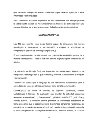 que se deben manejar en nuestro diario vivir y que cada día aprendan a estar
informados y ser innovados
Esta comunidad educativa en general, se verá beneficiada con este proyecto de
la vez la huerta escolar, los niños mejoraran sus métodos de alimentación de una
manera didáctica y a la vez se apropiaran de las herramientas tecnológicas.

MARCO CONCEPTUAL

Las TIC nos permite

una fuerza laboral capaz de comprender las nuevas

tecnologías e incrementar la escolarización y mejorar la adquisición de
competencias básicas de tecnología Digital (TIC).
El currículo Interactivo permite cumplir dos objetivos la planeación general de la
materia y este genera

línea el currículo de esta asignatura para cada uno de los

grados.

La utilización de Modelo Curricular Interactivo Informático como laboratorio de
integración y estrategia con la que se facilita y potencia la relación con el lenguaje
y comunicación.
Teniendo en cuenta que el lenguaje es una herramienta fundamental para el
aprendizaje de todas las aéreas curriculares como para la comunicación.
CURRICULO:

Se refiere

al conjunto

de

objetivos, contenidos, criterios

Metodológico t técnicas de evaluación que orientan la actividad académica
(enseñanza aprendizaje) ¿cómo enseñar? ¿Cuándo enseñar? Y ¿qué cómo y
cuándo evaluar.

El currículo permite planificar las actividades académicas en

forma general ya que lo específico viene determinado por planes y programas de
estudio (que no son lo mismo que el currículo). Mediante la construcción curricular
la Institución plasma su concepción de educación. De esta manera, el currículo
5

 