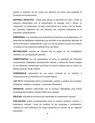 permite la previsión de las cosas que debemos de hacer para posibilitar la
formación de los educandos.
MATERIAL DIDACTICO: Usado para apoyar el desarrollo de niños y niñas en
aspectos relacionados con el pensamiento, el lenguaje oral y escrito, la
imaginación, la socialización, el mejor conocimiento de sí mismo y de los demás,
los materiales didácticos han ido cobrando una creciente importancia en la
educación contemporánea.
ENSEÑANZA: Los propósitos qué se plantea la enseñanza son la adquisición y el
desarrollo de habilidades intelectuales que permiten a los estudiantes aprender de
forma continuada e independiente, y que a la vez les ayuden a actuar con eficacia
e iniciativa en las cuestiones prácticas de la vida diaria.
METODOLOGIA: conjunto de métodos que se siguen en una investigación
científica o en una exposición doctrinal.
COMPETENCIAS: son las capacidades de poner en operación los diferentes
conocimientos, habilidades, pensamientos carácter y valores de manera integral
en las diferentes interacciones que tienen los seres humanos para la vida en el
ámbito personal, social y laboral.
APRENDIZAJE: adquisición de una nueva conducta en un individuo a
consecuencia de su interacción con el medio externo.
LAS TIC´S: herramientas teórico conceptuales, soporte y canales que procesan,
almacenan, sintetizan, recuperan y presentan información.
DISGRAFIA: trastorno relacionado con la escritura. Dificultades para formar
correctamente las letras o escribir dentro de un espacio.
DISLEXIA: dificultad en la lectura que imposibilita su comprensión correcta.
EVALUACION: puede conceptualizarse como un proceso dinámico, continuo y
sistemático, enfocad

hacia los cambios de las conductas y rendimientos,

mediante el cual verificamos los logros adquiridos en función de los objetivos
propuestos.
6

 