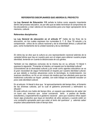 REFERENTES DISCIPLINARES QUE ABORDA EL PROYECTO
La Ley General de Educación 115 señala la lúdica como aspecto importante
dentro del proceso educativo, es por ello que se debe reivindicar el compromiso de
los educadores y crear valores en los educandos para una mejor apropiación de la
memoria, cultural.
Referentes disciplinarios
La Ley General de educación en el artículo 5º1 habla de los fines de la
educación, en los cuales expresan los numerales 6, 7, 8. Que “El estudio y la
comprensión critica de la cultura nacional y de la diversidad étnica y cultural del
país, como fundamento de la unidad nacional y de su identidad”.

En dicha ley se dice que la cultura es una representación nacional además de la
variedad étnica que hay en nuestro país son el origen para obtener nuestra propia
identidad, teniendo en cuenta la idiosincrasia de sus gentes.
También en los objetivos comunes de la misma ley en su artículo 13 literal h
expresa lo siguiente: “Fomentar el interés y el respeto por la identidad cultural”
Conocedores de la diversidad cultural y por ende como agentes educativos se ve
la gran necesidad de seguir fomentando el respeto por nuestra identidad cultural,
ya que debido a muchas situaciones como la tecnología, la modernización, los
avances científicos, en fin un sin número de medios que han afectado para que las
tradiciones culturales se hayan perdido, con este trabajo se pretende rescatar un
poco esta identidad cultural.
En el articulo 14 literal b dice que “el aprovechamiento del tiempo libre, el fomento
de las diversas culturas, por la cual el gobierno promoverá y estimulará su
difusión”.
En este articulo nos habla del tiempo libre, un espacio que debemos de saber dar
un buen uso, tenemos que tomar conciencia tanto a padres de familia,
estudiantes y especialmente el gobierno nacional para que nuestros niños sepan
hacer algo productivo que baya en beneficio de ellos siempre y cuando estén en
una compañía apropiada para que estar al tanto del quehacer y además saber
emplear adecuadamente este el tiempo libre.

7

 