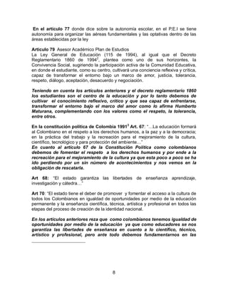 En el artículo 77 donde dice sobre la autonomía escolar, en el P.E.I se tiene
autonomía para organizar las aéreas fundamentales y las optativas dentro de las
áreas establecidas por la ley
Articulo 79 Asesor Académico Plan de Estudios
La Ley General de Educación (115 de 1994), al igual que el Decreto
Reglamentario 1860 de 19942, plantea como uno de sus horizontes, la
Convivencia Social, sugiriendo la participación activa de la Comunidad Educativa,
en donde el estudiante, como su centro, cultivará una conciencia reflexiva y crítica,
capaz de transformar el entorno bajo un marco de amor, justicia, tolerancia,
respeto, diálogo, aceptación, desacuerdo y negociación.
Teniendo en cuenta los artículos anteriores y el decreto reglamentario 1860
los estudiantes son el centro de la educación y por lo tanto debemos de
cultivar el conocimiento reflexivo, critico y que sea capaz de enfrentarse,
transformar el entorno bajo el marco del amor como lo afirma Humberto
Maturana, complementando con los valores como el respeto, la tolerancia,
entre otros.
En la constitución política de Colombia 19913 Art. 67: “…La educación formará
al Colombiano en el respeto a los derechos humanos, a la paz y a la democracia;
en la práctica del trabajo y la recreación para el mejoramiento de la cultura,
científico, tecnológico y para protección del ambiente…”
En cuanto al artículo 67 de la Constitución Política como colombianos
debemos de fomentar el respeto a los derechos humanos y por ende a la
recreación para el mejoramiento de la cultura ya que esta poco a poco se ha
ido perdiendo por un sin número de acontecimientos y nos vemos en la
obligación de rescatarla.
Art 68: “El estado garantiza las libertades de enseñanza aprendizaje,
investigación y cátedra…”
Art 70: “El estado tiene el deber de promover y fomentar el acceso a la cultura de
todos los Colombianos en igualdad de oportunidades por medio de la educación
permanente y la enseñanza científica, técnica, artística y profesional en todos las
etapas del proceso de creación de la identidad nacional.
En los artículos anteriores reza que como colombianos tenemos igualdad de
oportunidades por medio de la educación ya que como educadores se nos
garantiza las libertades de enseñanza en cuanto a lo científico, técnico,
artístico y profesional, pero ante todo debemos fundamentarnos en las

8

 