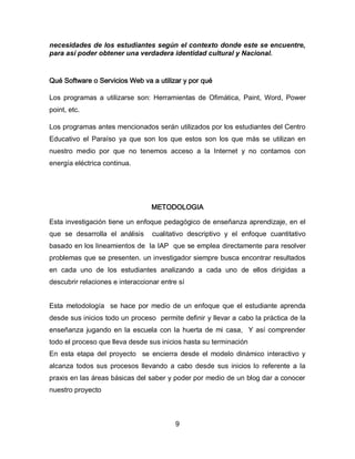 necesidades de los estudiantes según el contexto donde este se encuentre,
para así poder obtener una verdadera identidad cultural y Nacional.

Qué Software o Servicios Web va a utilizar y por qué
Los programas a utilizarse son: Herramientas de Ofimática, Paint, Word, Power
point, etc.
Los programas antes mencionados serán utilizados por los estudiantes del Centro
Educativo el Paraíso ya que son los que estos son los que más se utilizan en
nuestro medio por que no tenemos acceso a la Internet y no contamos con
energía eléctrica continua.

METODOLOGIA
Esta investigación tiene un enfoque pedagógico de enseñanza aprendizaje, en el
que se desarrolla el análisis

cualitativo descriptivo y el enfoque cuantitativo

basado en los lineamientos de la IAP que se emplea directamente para resolver
problemas que se presenten. un investigador siempre busca encontrar resultados
en cada uno de los estudiantes analizando a cada uno de ellos dirigidas a
descubrir relaciones e interaccionar entre sí

Esta metodología se hace por medio de un enfoque que el estudiante aprenda
desde sus inicios todo un proceso permite definir y llevar a cabo la práctica de la
enseñanza jugando en la escuela con la huerta de mi casa, Y así comprender
todo el proceso que lleva desde sus inicios hasta su terminación
En esta etapa del proyecto se encierra desde el modelo dinámico interactivo y
alcanza todos sus procesos llevando a cabo desde sus inicios lo referente a la
praxis en las áreas básicas del saber y poder por medio de un blog dar a conocer
nuestro proyecto

9

 