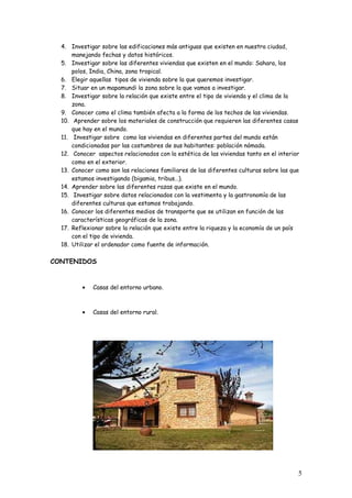 4. Investigar sobre las edificaciones más antiguas que existen en nuestra ciudad,
manejando fechas y datos históricos.
5. Investigar sobre las diferentes viviendas que existen en el mundo: Sahara, los
polos, India, China, zona tropical.
6. Elegir aquellas tipos de vivienda sobre la que queremos investigar.
7. Situar en un mapamundi la zona sobre la que vamos a investigar.
8. Investigar sobre la relación que existe entre el tipo de vivienda y el clima de la
zona.
9. Conocer como el clima también afecta a la forma de los techos de las viviendas.
10. Aprender sobre los materiales de construcción que requieren las diferentes casas
que hay en el mundo.
11. Investigar sobre como las viviendas en diferentes partes del mundo están
condicionadas por las costumbres de sus habitantes: población nómada.
12. Conocer aspectos relacionados con la estética de las viviendas tanto en el interior
como en el exterior.
13. Conocer como son las relaciones familiares de las diferentes culturas sobre las que
estamos investigando (bigamia, tribus…).
14. Aprender sobre las diferentes razas que existe en el mundo.
15. Investigar sobre datos relacionados con la vestimenta y la gastronomía de las
diferentes culturas que estamos trabajando.
16. Conocer los diferentes medios de transporte que se utilizan en función de las
características geográficas de la zona.
17. Reflexionar sobre la relación que existe entre la riqueza y la economía de un país
con el tipo de vivienda.
18. Utilizar el ordenador como fuente de información.
CONTENIDOS
• Casas del entorno urbano.
• Casas del entorno rural.
5
 