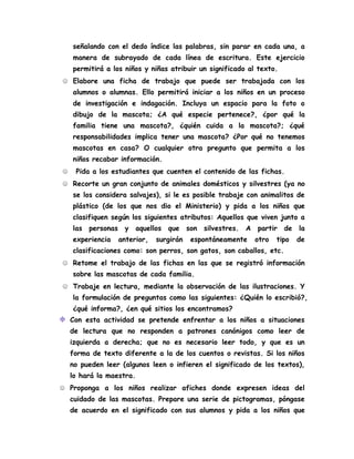señalando con el dedo índice las palabras, sin parar en cada una, a
manera de subrayado de cada línea de escritura. Este ejercicio
permitirá a los niños y niñas atribuir un significado al texto.
☺ Elabore una ficha de trabajo que puede ser trabajada con los
alumnos o alumnas. Ello permitirá iniciar a los niños en un proceso
de investigación e indagación. Incluya un espacio para la foto o
dibujo de la mascota; ¿A qué especie pertenece?, ¿por qué la
familia tiene una mascota?, ¿quién cuida a la mascota?; ¿qué
responsabilidades implica tener una mascota? ¿Por qué no tenemos
mascotas en casa? O cualquier otra pregunto que permita a los
niños recabar información.
☺ Pida a los estudiantes que cuenten el contenido de las fichas.
☺ Recorte un gran conjunto de animales domésticos y silvestres (ya no
se los considera salvajes), si le es posible trabaje con animalitos de
plástico (de los que nos dio el Ministerio) y pida a los niños que
clasifiquen según los siguientes atributos: Aquellos que viven junto a
las personas y aquellos que son silvestres. A partir de la
experiencia anterior, surgirán espontáneamente otro tipo de
clasificaciones como: son perros, son gatos, son caballos, etc.
☺ Retome el trabajo de las fichas en las que se registró información
sobre las mascotas de cada familia.
☺ Trabaje en lectura, mediante la observación de las ilustraciones. Y
la formulación de preguntas como las siguientes: ¿Quién lo escribió?,
¿qué informa?, ¿en qué sitios los encontramos?
Con esta actividad se pretende enfrentar a los niños a situaciones
de lectura que no responden a patrones canónigos como leer de
izquierda a derecha; que no es necesario leer todo, y que es un
forma de texto diferente a la de los cuentos o revistas. Si los niños
no pueden leer (algunos leen o infieren el significado de los textos),
lo hará la maestra.
☺ Proponga a los niños realizar afiches donde expresen ideas del
cuidado de las mascotas. Prepare una serie de pictogramas, póngase
de acuerdo en el significado con sus alumnos y pida a los niños que
 