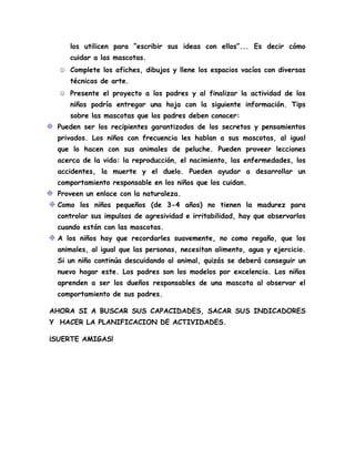 los utilicen para “escribir sus ideas con ellos”... Es decir cómo
cuidar a las mascotas.
☺ Complete los afiches, dibujos y llene los espacios vacíos con diversas
técnicas de arte.
☺ Presente el proyecto a los padres y al finalizar la actividad de los
niños podría entregar una hoja con la siguiente información. Tips
sobre las mascotas que los padres deben conocer:
Pueden ser los recipientes garantizados de los secretos y pensamientos
privados. Los niños con frecuencia les hablan a sus mascotas, al igual
que lo hacen con sus animales de peluche. Pueden proveer lecciones
acerca de la vida: la reproducción, el nacimiento, las enfermedades, los
accidentes, la muerte y el duelo. Pueden ayudar a desarrollar un
comportamiento responsable en los niños que los cuidan.
Proveen un enlace con la naturaleza.
Como los niños pequeños (de 3-4 años) no tienen la madurez para
controlar sus impulsos de agresividad e irritabilidad, hay que observarlos
cuando están con las mascotas.
A los niños hay que recordarles suavemente, no como regaño, que los
animales, al igual que las personas, necesitan alimento, agua y ejercicio.
Si un niño continúa descuidando al animal, quizás se deberá conseguir un
nuevo hogar este. Los padres son los modelos por excelencia. Los niños
aprenden a ser los dueños responsables de una mascota al observar el
comportamiento de sus padres.
AHORA SI A BUSCAR SUS CAPACIDADES, SACAR SUS INDICADORES
Y HACER LA PLANIFICACION DE ACTIVIDADES.
¡SUERTE AMIGAS!
 