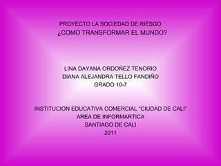 PROYECTO LA SOCIEDAD DE RIESGO   ¿COMO TRANSFORMAR EL MUNDO? LINA DAYANA ORDOÑEZ TENORIO DIANA ALEJANDRA TELLO FANDIÑO GRADO 10-7 INSTITUCION EDUCATIVA COMERCIAL “CIUDAD DE CALI” AREA DE INFORMARTICA SANTIAGO DE CALI 2011 