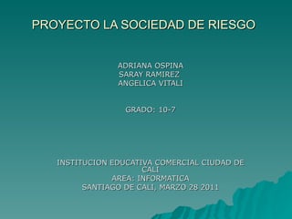 PROYECTO LA SOCIEDAD DE RIESGO ADRIANA OSPINA SARAY RAMIREZ  ANGELICA VITALI GRADO: 10-7 INSTITUCION EDUCATIVA COMERCIAL CIUDAD DE CALI AREA: INFORMATICA SANTIAGO DE CALI, MARZO 28 2011 