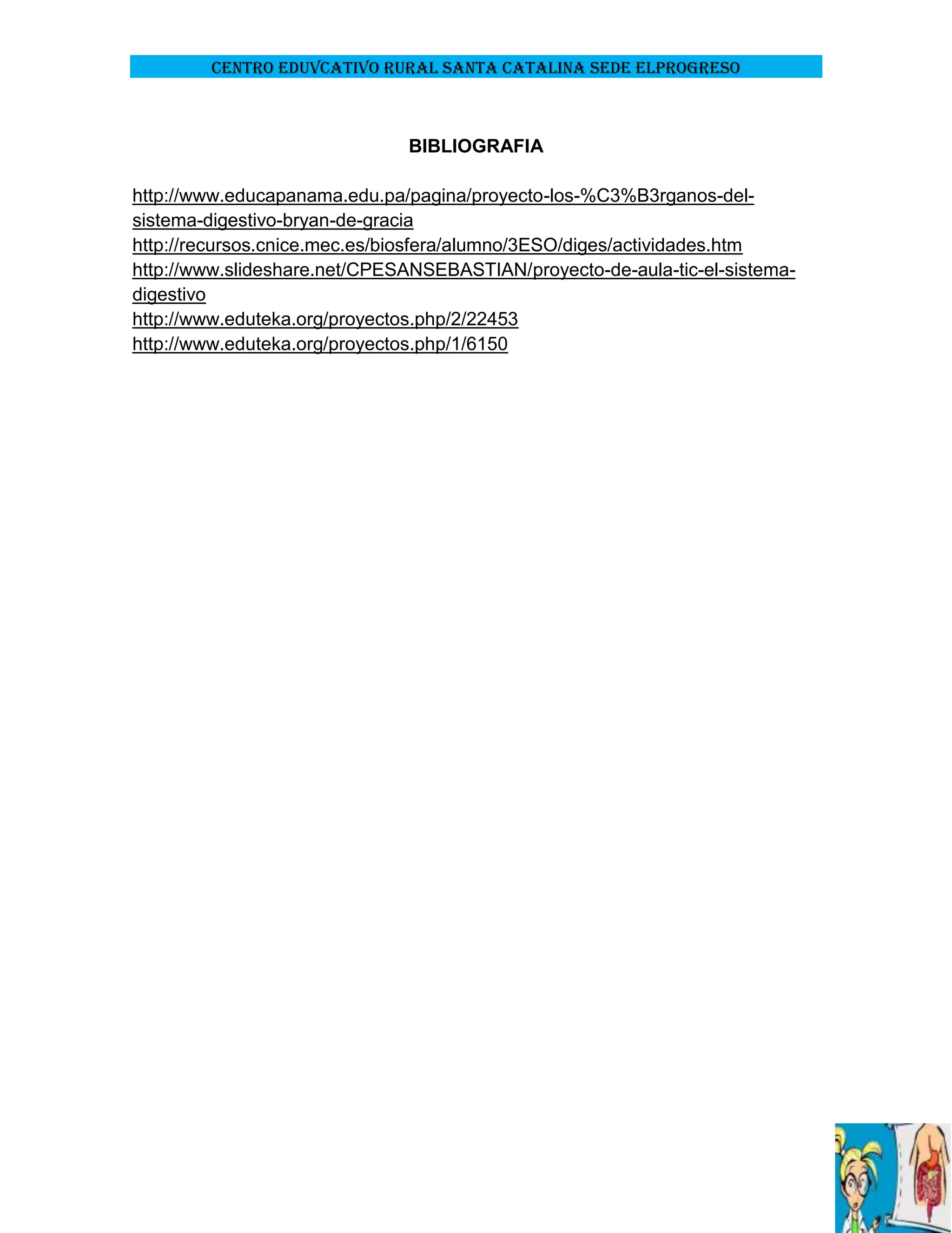 CENTRO EDUVCATIVO RURAL SANTA CATALINA SEDE ELPROGRESO

BIBLIOGRAFIA
http://www.educapanama.edu.pa/pagina/proyecto-los-%C3%B3rganos-delsistema-digestivo-bryan-de-gracia
http://recursos.cnice.mec.es/biosfera/alumno/3ESO/diges/actividades.htm
http://www.slideshare.net/CPESANSEBASTIAN/proyecto-de-aula-tic-el-sistemadigestivo
http://www.eduteka.org/proyectos.php/2/22453
http://www.eduteka.org/proyectos.php/1/6150

 