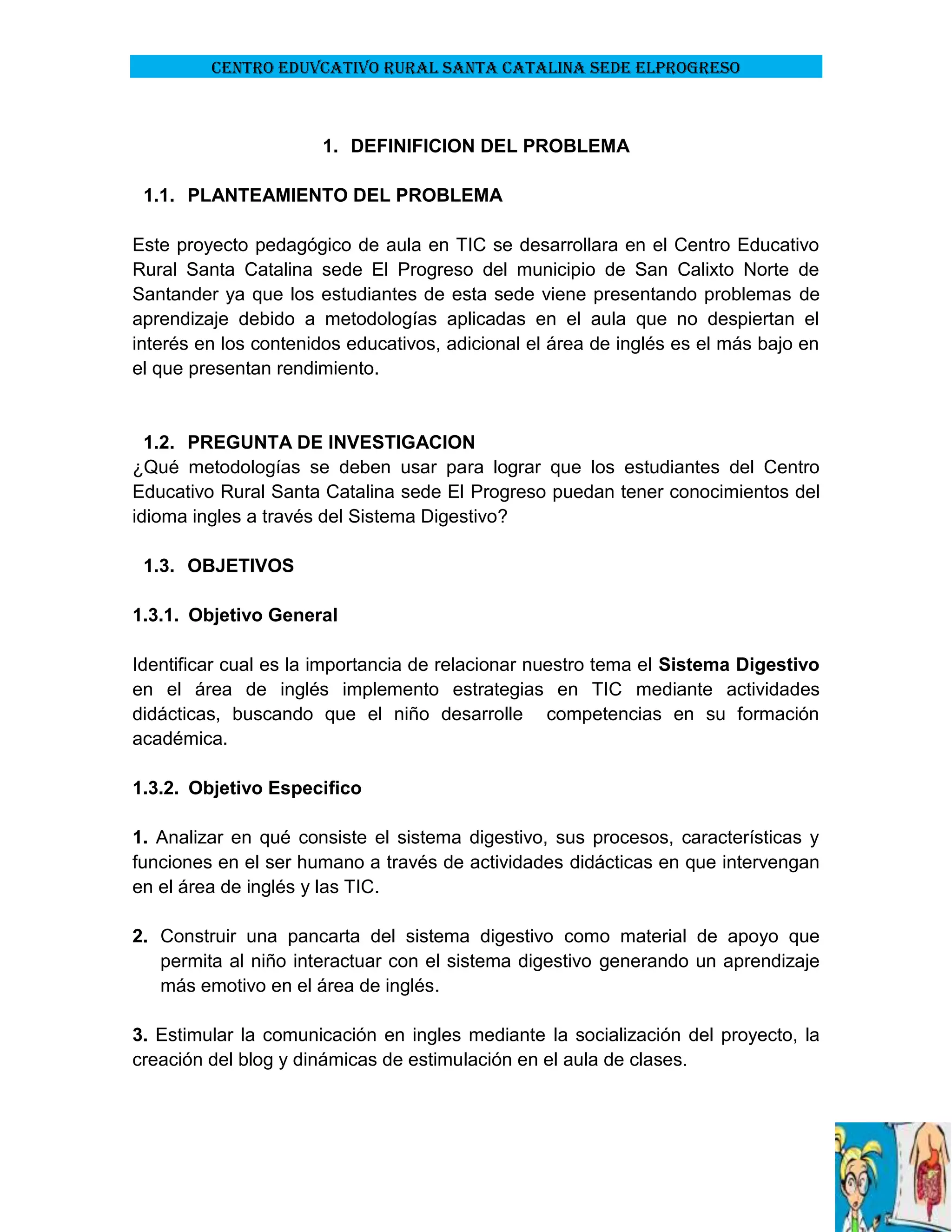 CENTRO EDUVCATIVO RURAL SANTA CATALINA SEDE ELPROGRESO

1. DEFINIFICION DEL PROBLEMA
1.1. PLANTEAMIENTO DEL PROBLEMA
Este proyecto pedagógico de aula en TIC se desarrollara en el Centro Educativo
Rural Santa Catalina sede El Progreso del municipio de San Calixto Norte de
Santander ya que los estudiantes de esta sede viene presentando problemas de
aprendizaje debido a metodologías aplicadas en el aula que no despiertan el
interés en los contenidos educativos, adicional el área de inglés es el más bajo en
el que presentan rendimiento.

1.2. PREGUNTA DE INVESTIGACION
¿Qué metodologías se deben usar para lograr que los estudiantes del Centro
Educativo Rural Santa Catalina sede El Progreso puedan tener conocimientos del
idioma ingles a través del Sistema Digestivo?
1.3. OBJETIVOS
1.3.1. Objetivo General
Identificar cual es la importancia de relacionar nuestro tema el Sistema Digestivo
en el área de inglés implemento estrategias en TIC mediante actividades
didácticas, buscando que el niño desarrolle competencias en su formación
académica.
1.3.2. Objetivo Especifico
1. Analizar en qué consiste el sistema digestivo, sus procesos, características y
funciones en el ser humano a través de actividades didácticas en que intervengan
en el área de inglés y las TIC.
2. Construir una pancarta del sistema digestivo como material de apoyo que
permita al niño interactuar con el sistema digestivo generando un aprendizaje
más emotivo en el área de inglés.
3. Estimular la comunicación en ingles mediante la socialización del proyecto, la
creación del blog y dinámicas de estimulación en el aula de clases.

 