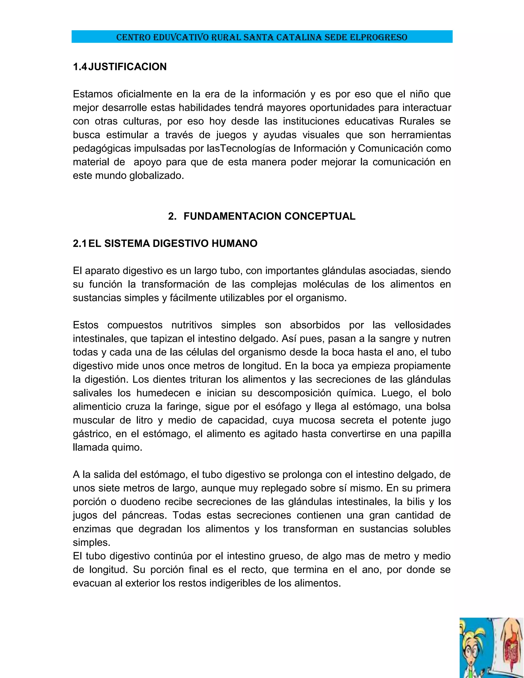 CENTRO EDUVCATIVO RURAL SANTA CATALINA SEDE ELPROGRESO

1.4 JUSTIFICACION
Estamos oficialmente en la era de la información y es por eso que el niño que
mejor desarrolle estas habilidades tendrá mayores oportunidades para interactuar
con otras culturas, por eso hoy desde las instituciones educativas Rurales se
busca estimular a través de juegos y ayudas visuales que son herramientas
pedagógicas impulsadas por lasTecnologías de Información y Comunicación como
material de apoyo para que de esta manera poder mejorar la comunicación en
este mundo globalizado.

2. FUNDAMENTACION CONCEPTUAL
2.1 EL SISTEMA DIGESTIVO HUMANO
El aparato digestivo es un largo tubo, con importantes glándulas asociadas, siendo
su función la transformación de las complejas moléculas de los alimentos en
sustancias simples y fácilmente utilizables por el organismo.
Estos compuestos nutritivos simples son absorbidos por las vellosidades
intestinales, que tapizan el intestino delgado. Así pues, pasan a la sangre y nutren
todas y cada una de las células del organismo desde la boca hasta el ano, el tubo
digestivo mide unos once metros de longitud. En la boca ya empieza propiamente
la digestión. Los dientes trituran los alimentos y las secreciones de las glándulas
salivales los humedecen e inician su descomposición química. Luego, el bolo
alimenticio cruza la faringe, sigue por el esófago y llega al estómago, una bolsa
muscular de litro y medio de capacidad, cuya mucosa secreta el potente jugo
gástrico, en el estómago, el alimento es agitado hasta convertirse en una papilla
llamada quimo.
A la salida del estómago, el tubo digestivo se prolonga con el intestino delgado, de
unos siete metros de largo, aunque muy replegado sobre sí mismo. En su primera
porción o duodeno recibe secreciones de las glándulas intestinales, la bilis y los
jugos del páncreas. Todas estas secreciones contienen una gran cantidad de
enzimas que degradan los alimentos y los transforman en sustancias solubles
simples.
El tubo digestivo continúa por el intestino grueso, de algo mas de metro y medio
de longitud. Su porción final es el recto, que termina en el ano, por donde se
evacuan al exterior los restos indigeribles de los alimentos.

 