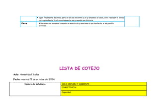  lugar finalmente decimos, pero un día se encontró a un y lanzamos el dado, ellos realizan el sonido
correspondiente Y así sucesivamente van creando una historia.
Cierre Al terminar nos sentamos formando un semicírculo y mencionan lo que han hecho, si les gustó la
actividad.
LISTA DE COTEJO
Aula: Honestidad 3 años
Fecha: martes 22 de octubre del 2024.
Nombre del estudiante ÁREA: CIENCIA Y AMBIENTE
COMPETENCIA:
Capacidad:
 