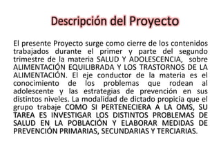 El presente Proyecto surge como cierre de los contenidos
trabajados durante el primer y parte del segundo
trimestre de la materia SALUD Y ADOLESCENCIA, sobre
ALIMENTACIÓN EQUILIBRADA Y LOS TRASTORNOS DE LA
ALIMENTACIÓN. El eje conductor de la materia es el
conocimiento de los problemas que rodean al
adolescente y las estrategias de prevención en sus
distintos niveles. La modalidad de dictado propicia que el
grupo trabaje COMO SI PERTENECIERA A LA OMS, SU
TAREA ES INVESTIGAR LOS DISTINTOS PROBLEMAS DE
SALUD EN LA POBLACIÓN Y ELABORAR MEDIDAS DE
PREVENCIÓN PRIMARIAS, SECUNDARIAS Y TERCIARIAS.
 