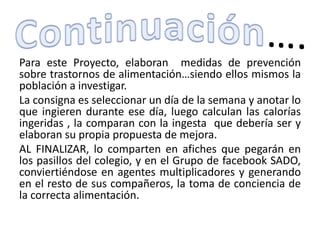 Para este Proyecto, elaboran medidas de prevención
sobre trastornos de alimentación…siendo ellos mismos la
población a investigar.
La consigna es seleccionar un día de la semana y anotar lo
que ingieren durante ese día, luego calculan las calorías
ingeridas , la comparan con la ingesta que debería ser y
elaboran su propia propuesta de mejora.
AL FINALIZAR, lo comparten en afiches que pegarán en
los pasillos del colegio, y en el Grupo de facebook SADO,
conviertiéndose en agentes multiplicadores y generando
en el resto de sus compañeros, la toma de conciencia de
la correcta alimentación.
 