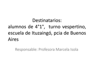 Destinatarios:
alumnos de 4°1°, turno vespertino,
escuela de Ituzaingó, pcia de Buenos
Aires
Responsable: Profesora Marcela Isola
 