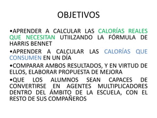 OBJETIVOS
•APRENDER A CALCULAR LAS CALORÍAS REALES
QUE NECESITAN UTIILZANDO LA FÓRMULA DE
HARRIS BENNET
•APRENDER A CALCULAR LAS CALORÍAS QUE
CONSUMEN EN UN DÍA
•COMPARAR AMBOS RESULTADOS, Y EN VIRTUD DE
ELLOS, ELABORAR PROPUESTA DE MEJORA
•QUE LOS ALUMNOS SEAN CAPACES DE
CONVERTIRSE EN AGENTES MULTIPLICADORES
DENTRO DEL ÁMBITO DE LA ESCUELA, CON EL
RESTO DE SUS COMPAÑEROS
 