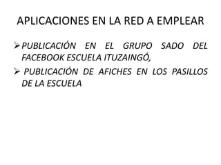 APLICACIONES EN LA RED A EMPLEAR
PUBLICACIÓN EN EL GRUPO SADO DEL
FACEBOOK ESCUELA ITUZAINGÓ,
 PUBLICACIÓN DE AFICHES EN LOS PASILLOS
DE LA ESCUELA
 