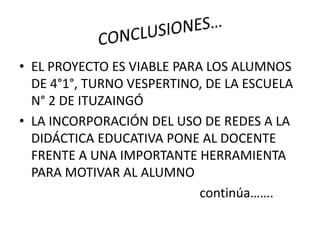 • EL PROYECTO ES VIABLE PARA LOS ALUMNOS
DE 4°1°, TURNO VESPERTINO, DE LA ESCUELA
N° 2 DE ITUZAINGÓ
• LA INCORPORACIÓN DEL USO DE REDES A LA
DIDÁCTICA EDUCATIVA PONE AL DOCENTE
FRENTE A UNA IMPORTANTE HERRAMIENTA
PARA MOTIVAR AL ALUMNO
continúa…….
 
