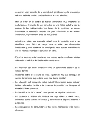 en primer lugar, seguido de la comodidad, simplicidad en la preparación 
culinaria y el valor nutritivo que los alimentos aportan a la dieta. 
Hay un factor en el cambio de hábitos alimentarios muy importante: la 
aculturización. El mundo de hoy, convertido en una “aldea global” y bajo la 
presión de las multinacionales que hacen de la publicidad un valioso 
instrumento de convicción, obtiene una gran uniformidad en los hábitos 
alimentarios, especialmente entre los más jóvenes. 
Actualmente existe una tendencia natural entre la población joven a no 
considerar como factor de riesgo para su salud, una alimentación 
inadecuada; y dicha actitud se va prolongando hasta edades avanzadas en 
que los hábitos adquiridos se convierten en rutina. 
Entre los aspectos más importantes que pueden ayudar a reforzar hábitos 
adecuados o a eliminar los inadecuados destacamos: 
o La valoración del hecho alimentario como un componente esencial de la 
calidad de vida. 
o Insistiendo sobre el concepto de dieta equilibrada, hay que conseguir el 
cambio del concepto que se tiene sobre “una buena comida”. 
o La educación del consumidor sobre nutrición/alimentación, puede reforzar 
hábitos adecuados debido a la numerosa información que incorpora el 
etiquetado de los productos. 
o La desmitificación de “lo natural” como garantía de seguridad alimentaria. 
o La oposición a aceptar una estética que vaya contra la buena salud, 
eliminando como cánones de belleza y modernidad la delgadez extrema y 
patológica. 
o La preocupación del consumidor por las nuevas tecnologías y los nuevos 
alimentos. 
 