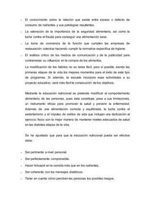 o El conocimiento sobre la relación que existe entre exceso o defecto de 
consumo de nutrientes y sus patologías resultantes. 
o La valoración de la importancia de la seguridad alimentaria, así como la 
lucha contra el fraude para conseguir una alimentación sana. 
o La toma de conciencia de la función que cumplen las empresas de 
restauración colectiva haciendo cumplir la normativa específica de higiene. 
o El análisis crítico de los medios de comunicación y de la publicidad para 
contrarrestar su influencia en la compra de los alimentos. 
La modificación de los hábitos no es tarea fácil, pero sí posible, siendo las 
primeras etapas de la vida los mejores momentos para el éxito de este tipo 
de programas. Si además, la escuela incorpora esas actividades a su 
proyecto educativo, será más fácil la consecución de los objetivos. 
Mediante la educación nutricional se pretende modificar el comportamiento 
alimentario de las personas, pues ésta constituye, pese a sus limitaciones, 
un instrumento eficaz para promover la salud y prevenir la enfermedad. 
Además de una alimentación correcta y equilibrada, la lucha contra el 
sedentarismo y el impulso de estilos de vida que incluyan una dedicación al 
ejercicio físico son la mejor manera de mantener niveles adecuados de salud 
en las distintas etapas de la vida. 
Se ha apuntado que para que la educación nutricional pueda ser efectiva 
debe: 
o Ser pertinente a nivel personal. 
o Ser perfectamente comprensible. 
o Hacer hincapié en la comida más que en los nutrientes. 
o Ser coherente con los mensajes dietéticos. 
o Tener en cuenta cómo perciben las personas los posibles riesgos. 
 