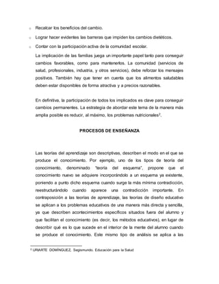 o Recalcar los beneficios del cambio. 
o Lograr hacer evidentes las barreras que impiden los cambios dietéticos. 
o Contar con la participación activa de la comunidad escolar. 
La implicación de las familias juega un importante papel tanto para conseguir 
cambios favorables, como para mantenerlos. La comunidad (servicios de 
salud, profesionales, industria, y otros servicios), debe reforzar los mensajes 
positivos. También hay que tener en cuenta que los alimentos saludables 
deben estar disponibles de forma atractiva y a precios razonables. 
En definitiva, la participación de todos los implicados es clave para conseguir 
cambios permanentes. La estrategia de abordar este tema de la manera más 
amplia posible es reducir, al máximo, los problemas nutricionales2. 
PROCESOS DE ENSEÑANZA 
Las teorías del aprendizaje son descriptivas, describen el modo en el que se 
produce el conocimiento. Por ejemplo, uno de los tipos de teoría del 
conocimiento, denominado “teoría del esquema”, propone que el 
conocimiento nuevo se adquiere incorporándolo a un esquema ya existente, 
poniendo a punto dicho esquema cuando surge la más mínima contradicción, 
reestructurándolo cuando aparece una contradicción importante. En 
contraposición a las teorías de aprendizaje, las teorías de diseño educativo 
se aplican a los problemas educativos de una manera más directa y sencilla, 
ya que describen acontecimientos específicos situados fuera del alumno y 
que facilitan el conocimiento (es decir, los métodos educativos), en lugar de 
describir qué es lo que sucede en el interior de la mente del alumno cuando 
se produce el conocimiento. Este mismo tipo de análisis se aplica a las 
2 URIARTE DOMÍNGUEZ, Segismundo. Educación para la Salud 
 