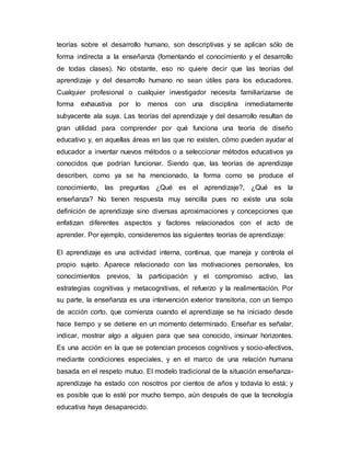 teorías sobre el desarrollo humano, son descriptivas y se aplican sólo de 
forma indirecta a la enseñanza (fomentando el conocimiento y el desarrollo 
de todas clases). No obstante, eso no quiere decir que las teorías del 
aprendizaje y del desarrollo humano no sean útiles para los educadores. 
Cualquier profesional o cualquier investigador necesita familiarizarse de 
forma exhaustiva por lo menos con una disciplina inmediatamente 
subyacente ala suya. Las teorías del aprendizaje y del desarrollo resultan de 
gran utilidad para comprender por qué funciona una teoría de diseño 
educativo y, en aquellas áreas en las que no existen, cómo pueden ayudar al 
educador a inventar nuevos métodos o a seleccionar métodos educativos ya 
conocidos que podrían funcionar. Siendo que, las teorías de aprendizaje 
describen, como ya se ha mencionado, la forma como se produce el 
conocimiento, las preguntas ¿Qué es el aprendizaje?, ¿Qué es la 
enseñanza? No tienen respuesta muy sencilla pues no existe una sola 
definición de aprendizaje sino diversas aproximaciones y concepciones que 
enfatizan diferentes aspectos y factores relacionados con el acto de 
aprender. Por ejemplo, consideremos las siguientes teorías de aprendizaje: 
El aprendizaje es una actividad interna, continua, que maneja y controla el 
propio sujeto. Aparece relacionado con las motivaciones personales, los 
conocimientos previos, la participación y el compromiso activo, las 
estrategias cognitivas y metacognitivas, el refuerzo y la realimentación. Por 
su parte, la enseñanza es una intervención exterior transitoria, con un tiempo 
de acción corto, que comienza cuando el aprendizaje se ha iniciado desde 
hace tiempo y se detiene en un momento determinado. Enseñar es señalar, 
indicar, mostrar algo a alguien para que sea conocido, insinuar horizontes. 
Es una acción en la que se potencian procesos cognitivos y socio-afectivos, 
mediante condiciones especiales, y en el marco de una relación humana 
basada en el respeto mutuo. El modelo tradicional de la situación enseñanza-aprendizaje 
ha estado con nosotros por cientos de años y todavía lo está; y 
es posible que lo esté por mucho tiempo, aún después de que la tecnología 
educativa haya desaparecido. 
 