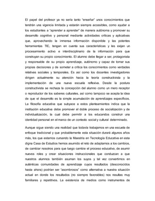 El papel del profesor ya no sería tanto “enseñar” unos conocimientos que 
tendrán una vigencia limitada y estarán siempre accesibles, como ayudar a 
los estudiantes a “aprender a aprender” de manera autónoma y promover su 
desarrollo cognitivo y personal mediante actividades críticas y aplicativas 
que, aprovechando la inmensa información disponible y las potentes 
herramientas TIC, tengan en cuenta sus características y les exijan un 
procesamiento activo e interdisciplinario de la información para que 
construyan su propio conocimiento. El alumno debe llegar a ser, protagonista 
y responsable de su propio aprendizaje, autónomo y capaz de tomar sus 
propias decisiones y de someter a crítica los conocimientos como verdades 
relativas sociales y temporales. Es así como los docentes investigadores 
dirigen actualmente su atención hacia la teoría constructivista y la 
implementación de una nueva escuela reflexiva. Desde la postura 
constructivista se rechaza la concepción del alumno como un mero receptor 
o reproductor de los saberes culturales, así como tampoco se acepta la idea 
de que el desarrollo es la simple acumulación de aprendizajes específicos. 
La filosofía educativa que subyace a estos planteamientos indica que la 
institución educativa debe promover el doble proceso de socialización y de 
individualización, la cual debe permitir a los educandos construir una 
identidad personal en el marco de un contexto social y cultural determinado. 
Aunque sigue siendo una realidad que todavía trabajamos en una escuela de 
enfoque tradicional y que probablemente esta situación durará algunos años 
más, los que estamos cursando la Maestría en Tecnología Educativa en esta 
digna Casa de Estudios hemos asumido el reto de adaptarnos a los cambios, 
de cambiar nosotros para que luego cambie el proceso educativo, de asumir 
nuevos roles y crear situaciones instruccionales que conduzcan a que 
nuestros alumnos también asuman los suyos y tal vez convertirnos en 
auténticas comunidades de aprendizaje cuyos resultados (desconocidos 
hasta ahora) podrían ser “asombrosos” como alternativa a nuestra situación 
actual en donde los resultados (no siempre favorables) nos resultas muy 
familiares y repetitivos. La existencia de medios como instrumentos de 
 