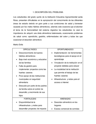 1. DESCRIPCIÓN DEL PROBLEMA 
Los estudiantes del grado quinto de la Institución Educativa Agroambiental santa 
Rosa, presentan dificultades en la apropiación del conocimiento de las diferentes 
áreas de estudio debido en gran parte a sus condiciones de salud y bienestar 
causada por los malos hábitos alimenticios, además esto ocasiona que al abordar 
el tema de la funcionalidad del sistema digestivo los estudiantes no vean la 
importancia de adquirir una dieta alimenticia balanceada, ocasionando problemas 
de salud como: apendicitis, gastritis, enfermedades del colon y todas las que 
ocasionan el desorden alimenticio 
Matriz Dofa 
DIFICULTADES 
 Desconocimiento de buenos 
hábitos alimenticios 
 Bajo nivel económico y educativo 
de las familias 
 Falta de gestión para 
implementar proyectos como las 
huertas caseras 
 Poco apoyo de las instituciones 
municipales en seguridad 
alimentaria 
 Descuido por parte de los padres 
de familia sobre el control de 
desarrollo y crecimiento de sus 
hijos 
OPORTUNIDADES 
 Implementación de herramientas 
tecnológicas para el apoyo en el 
aprendizaje 
 Vinculación de la institución en el 
proyecto tabletas para educar 
 La modalidad de la institución 
que permite el trabajo de las 
huertas caseras 
 Infraestructura y redes para el 
acceso a internet 
FORTALEZAS 
 Disponibilidad de la 
infraestructura y redes para 
desarrollar proyectos de impacto 
AMENAZAS 
 Desorden alimenticio en los 
hogares 
 Exceso comercial de comidas 
 