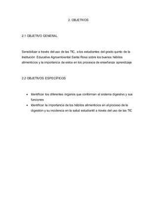2. OBJETIVOS 
2.1 OBJETIVO GENERAL 
Sensibilizar a través del uso de las TIC, a los estudiantes del grado quinto de la 
Institución Educativa Agroambiental Santa Rosa sobre los buenos hábitos 
alimenticios y la importancia de estos en los procesos de enseñanza aprendizaje 
2.2 OBJETIVOS ESPECÍFICOS 
 Identificar los diferentes órganos que conforman el sistema digestivo y sus 
funciones 
 Identificar la importancia de los hábitos alimenticios en el proceso de la 
digestión y su incidencia en la salud estudiantil a través del uso de las TIC 
 