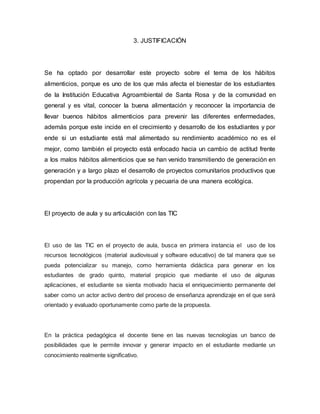 3. JUSTIFICACIÓN 
Se ha optado por desarrollar este proyecto sobre el tema de los hábitos 
alimenticios, porque es uno de los que más afecta el bienestar de los estudiantes 
de la Institución Educativa Agroambiental de Santa Rosa y de la comunidad en 
general y es vital, conocer la buena alimentación y reconocer la importancia de 
llevar buenos hábitos alimenticios para prevenir las diferentes enfermedades, 
además porque este incide en el crecimiento y desarrollo de los estudiantes y por 
ende si un estudiante está mal alimentado su rendimiento académico no es el 
mejor, como también el proyecto está enfocado hacia un cambio de actitud frente 
a los malos hábitos alimenticios que se han venido transmitiendo de generación en 
generación y a largo plazo el desarrollo de proyectos comunitarios productivos que 
propendan por la producción agrícola y pecuaria de una manera ecológica. 
El proyecto de aula y su articulación con las TIC 
El uso de las TIC en el proyecto de aula, busca en primera instancia el uso de los 
recursos tecnológicos (material audiovisual y software educativo) de tal manera que se 
pueda potencializar su manejo, como herramienta didáctica para generar en los 
estudiantes de grado quinto, material propicio que mediante el uso de algunas 
aplicaciones, el estudiante se sienta motivado hacia el enriquecimiento permanente del 
saber como un actor activo dentro del proceso de enseñanza aprendizaje en el que será 
orientado y evaluado oportunamente como parte de la propuesta. 
En la práctica pedagógica el docente tiene en las nuevas tecnologías un banco de 
posibilidades que le permite innovar y generar impacto en el estudiante mediante un 
conocimiento realmente significativo. 
 